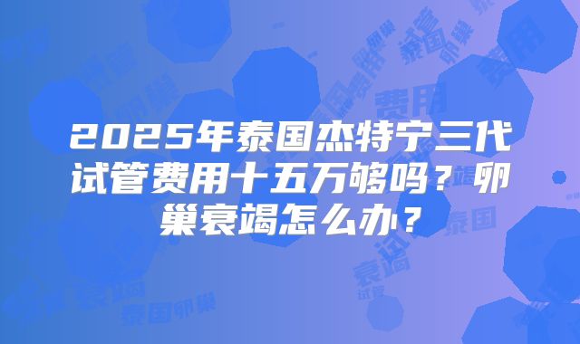 2025年泰国杰特宁三代试管费用十五万够吗？卵巢衰竭怎么办？