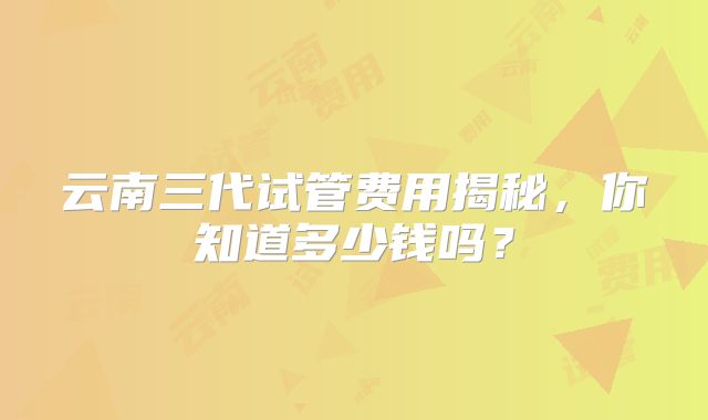 云南三代试管费用揭秘，你知道多少钱吗？