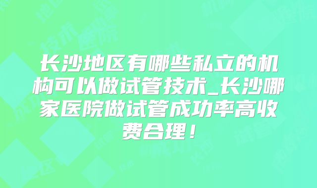 长沙地区有哪些私立的机构可以做试管技术_长沙哪家医院做试管成功率高收费合理！