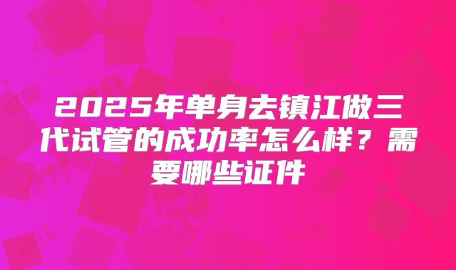 2025年单身去镇江做三代试管的成功率怎么样?需要哪些证件