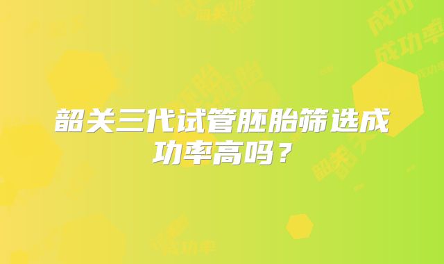 韶关三代试管胚胎筛选成功率高吗?
