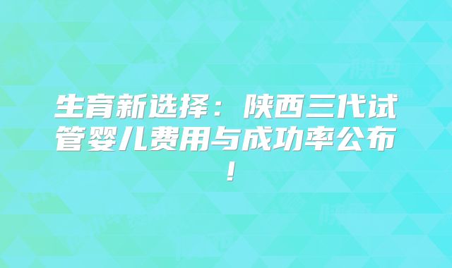 生育新选择：陕西三代试管婴儿费用与成功率公布！