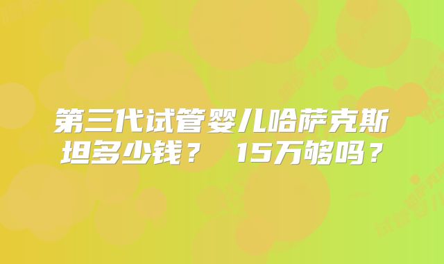 第三代试管婴儿哈萨克斯坦多少钱？ 15万够吗？