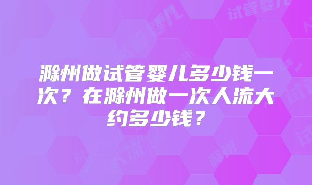 滁州做试管婴儿多少钱一次?在滁州做一次人流大约多少钱?