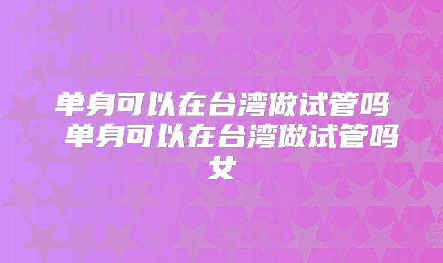 单身可以在台湾做试管吗 单身可以在台湾做试管吗女
