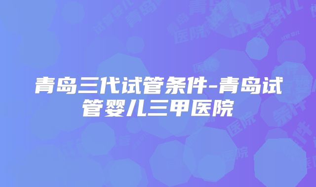 青岛三代试管条件-青岛试管婴儿三甲医院