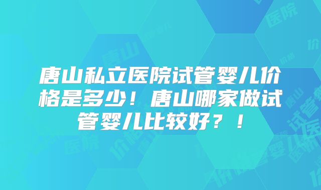唐山私立医院试管婴儿价格是多少！唐山哪家做试管婴儿比较好？！