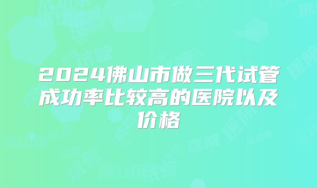2024佛山市做三代试管成功率比较高的医院以及价格