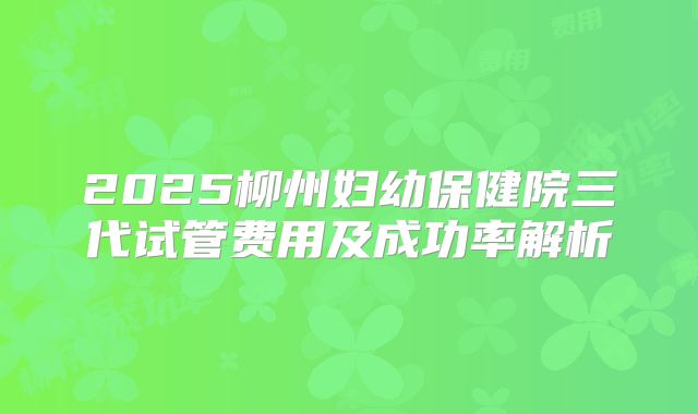 2025柳州妇幼保健院三代试管费用及成功率解析