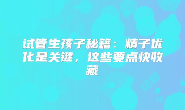 试管生孩子秘籍:精子优化是关键,这些要点快收藏