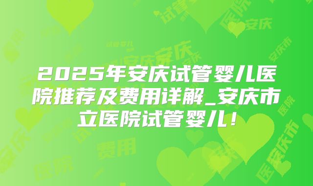 2025年安庆试管婴儿医院推荐及费用详解_安庆市立医院试管婴儿!