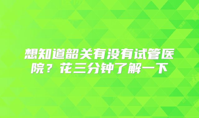 想知道韶关有没有试管医院？花三分钟了解一下