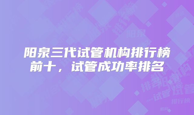 阳泉三代试管机构排行榜前十，试管成功率排名