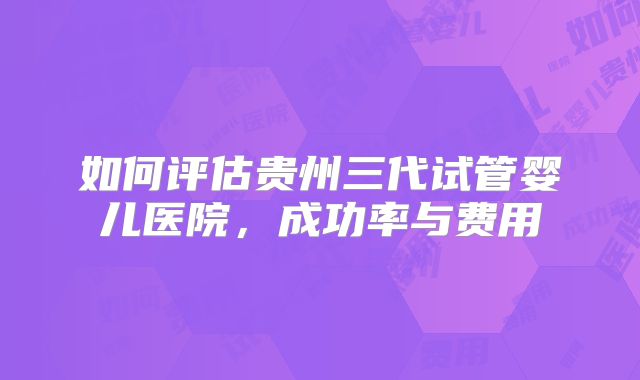 如何评估贵州三代试管婴儿医院,成功率与费用