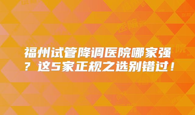福州试管降调医院哪家强？这5家正规之选别错过！