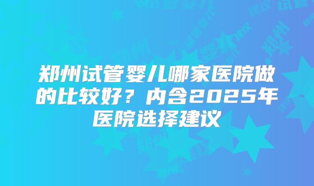 郑州试管婴儿哪家医院做的比较好？内含2025年医院选择建议