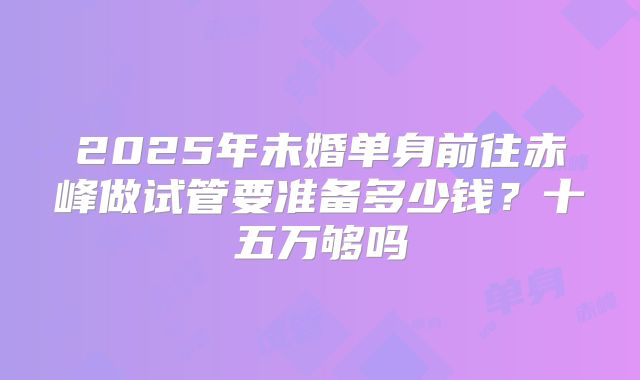 2025年未婚单身前往赤峰做试管要准备多少钱?十五万够吗