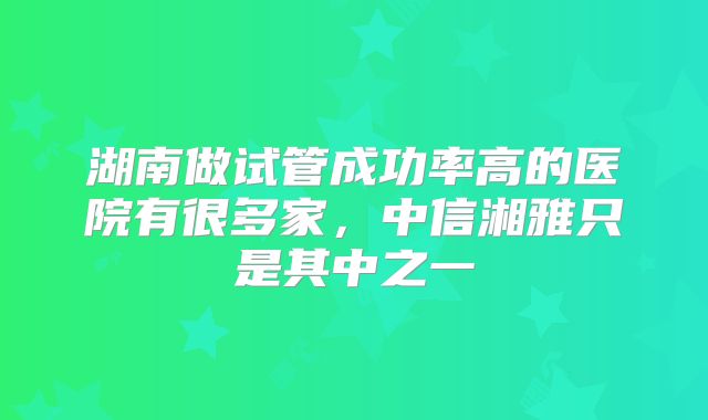 湖南做试管成功率高的医院有很多家，中信湘雅只是其中之一