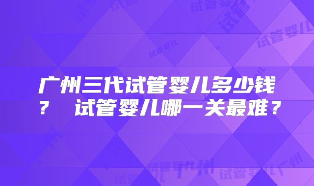 广州三代试管婴儿多少钱？ 试管婴儿哪一关最难？