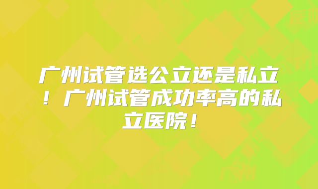 广州试管选公立还是私立!广州试管成功率高的私立医院!
