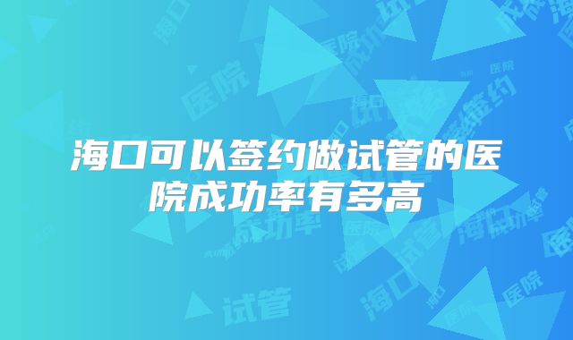 海口可以签约做试管的医院成功率有多高