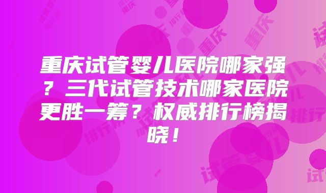重庆试管婴儿医院哪家强?三代试管技术哪家医院更胜一筹?权威排行榜揭晓!