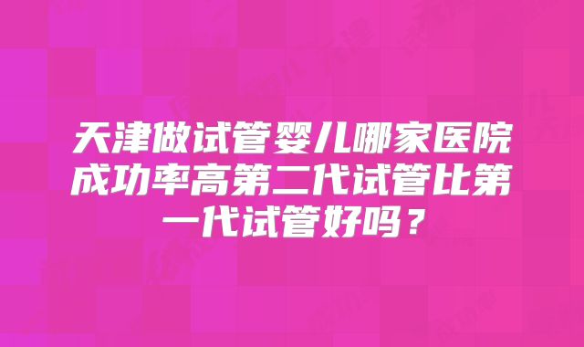 天津做试管婴儿哪家医院成功率高第二代试管比第一代试管好吗?