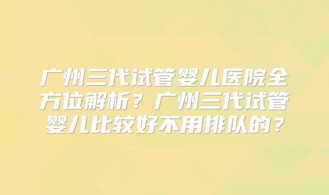广州三代试管婴儿医院全方位解析？广州三代试管婴儿比较好不用排队的？