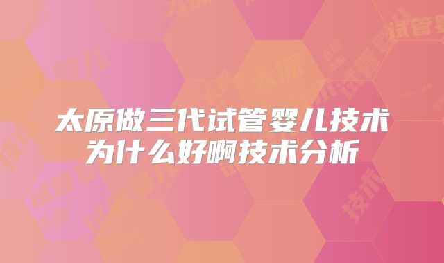 太原做三代试管婴儿技术为什么好啊技术分析