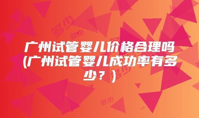 广州试管婴儿价格合理吗(广州试管婴儿成功率有多少？)