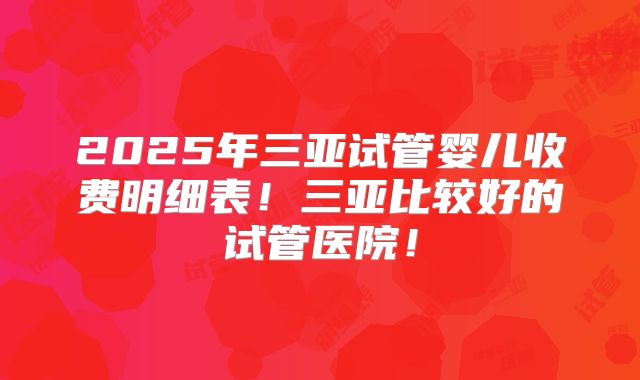 2025年三亚试管婴儿收费明细表！三亚比较好的试管医院！