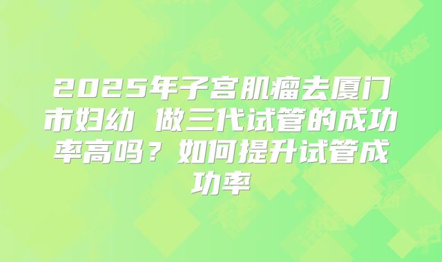 2025年子宫肌瘤去厦门市妇幼 做三代试管的成功率高吗？如何提升试管成功率