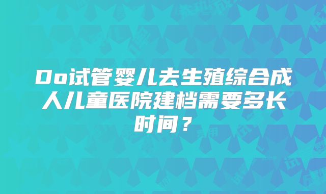 Do试管婴儿去生殖综合成人儿童医院建档需要多长时间？