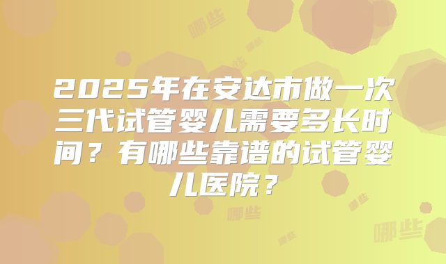 2025年在安达市做一次三代试管婴儿需要多长时间？有哪些靠谱的试管婴儿医院？