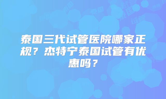 泰国三代试管医院哪家正规？杰特宁泰国试管有优惠吗？