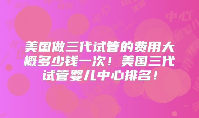 美国做三代试管的费用大概多少钱一次！美国三代试管婴儿中心排名！
