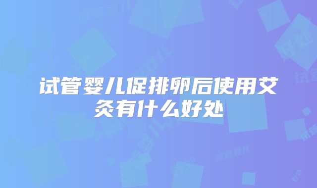 试管婴儿促排卵后使用艾灸有什么好处