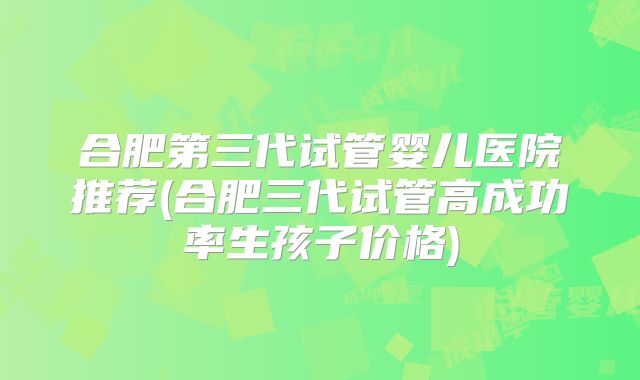 合肥第三代试管婴儿医院推荐(合肥三代试管高成功率生孩子价格)