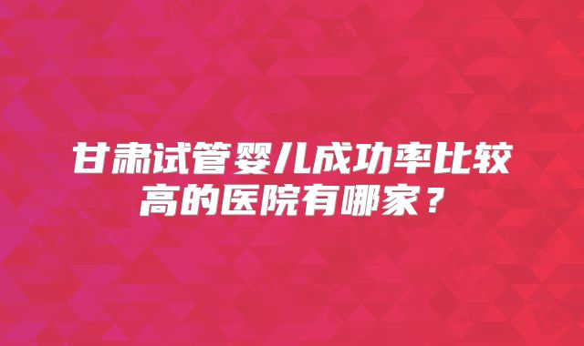 甘肃试管婴儿成功率比较高的医院有哪家?