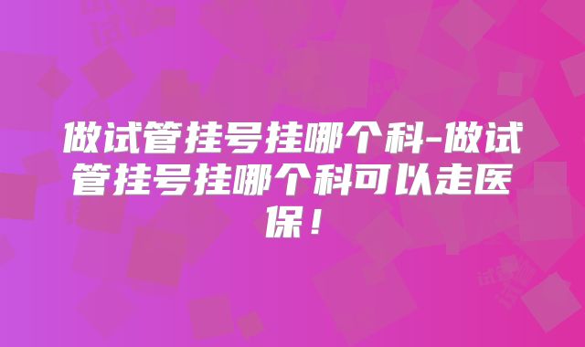 做试管挂号挂哪个科-做试管挂号挂哪个科可以走医保!