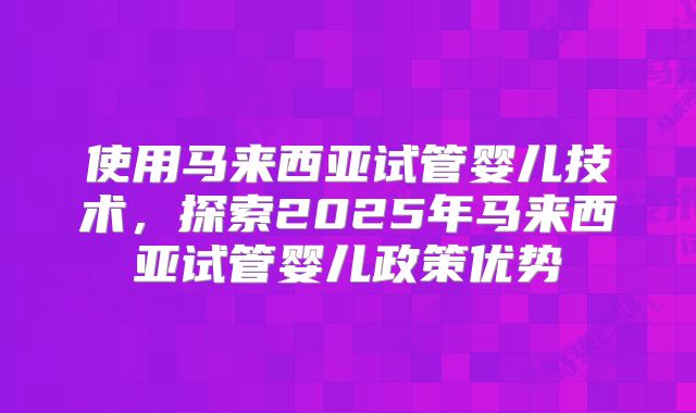 使用马来西亚试管婴儿技术，探索2025年马来西亚试管婴儿政策优势