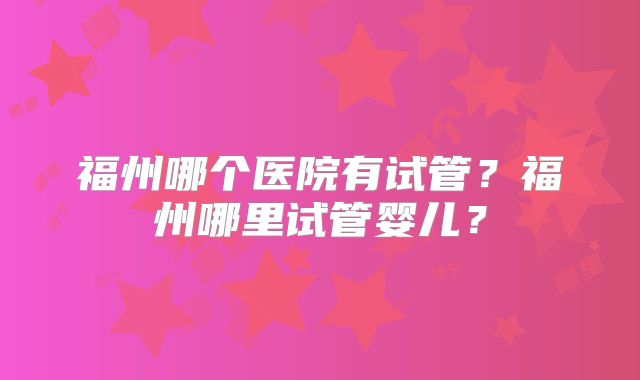 福州哪个医院有试管？福州哪里试管婴儿？