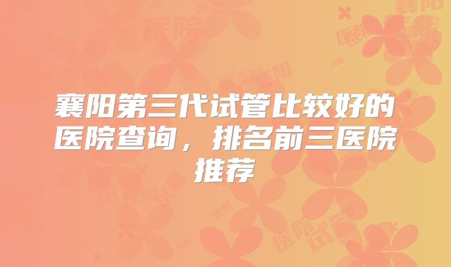 襄阳第三代试管比较好的医院查询，排名前三医院推荐