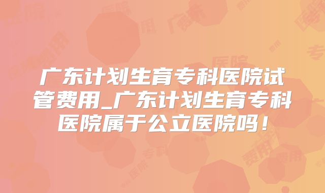 广东计划生育专科医院试管费用_广东计划生育专科医院属于公立医院吗！