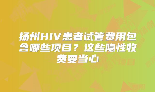 扬州HIV患者试管费用包含哪些项目？这些隐性收费要当心