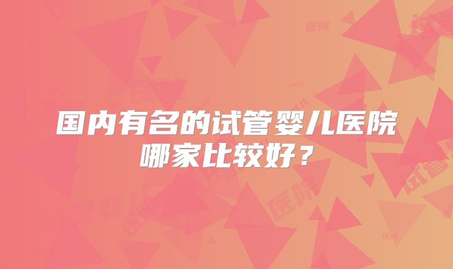 国内有名的试管婴儿医院哪家比较好？