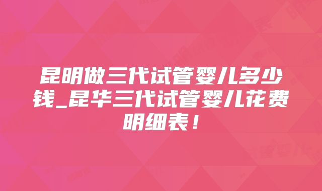 昆明做三代试管婴儿多少钱_昆华三代试管婴儿花费明细表！