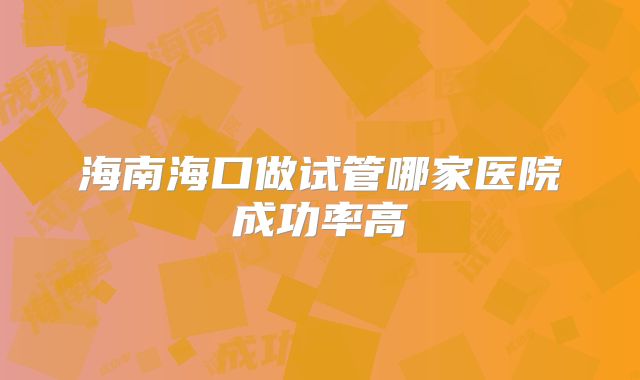 海南海口做试管哪家医院成功率高