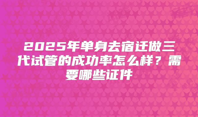 2025年单身去宿迁做三代试管的成功率怎么样？需要哪些证件