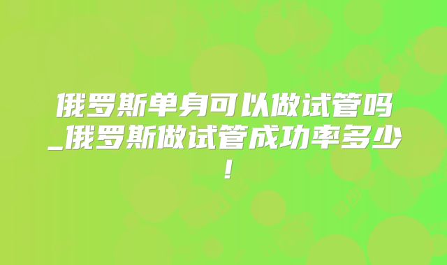 俄罗斯单身可以做试管吗_俄罗斯做试管成功率多少！
